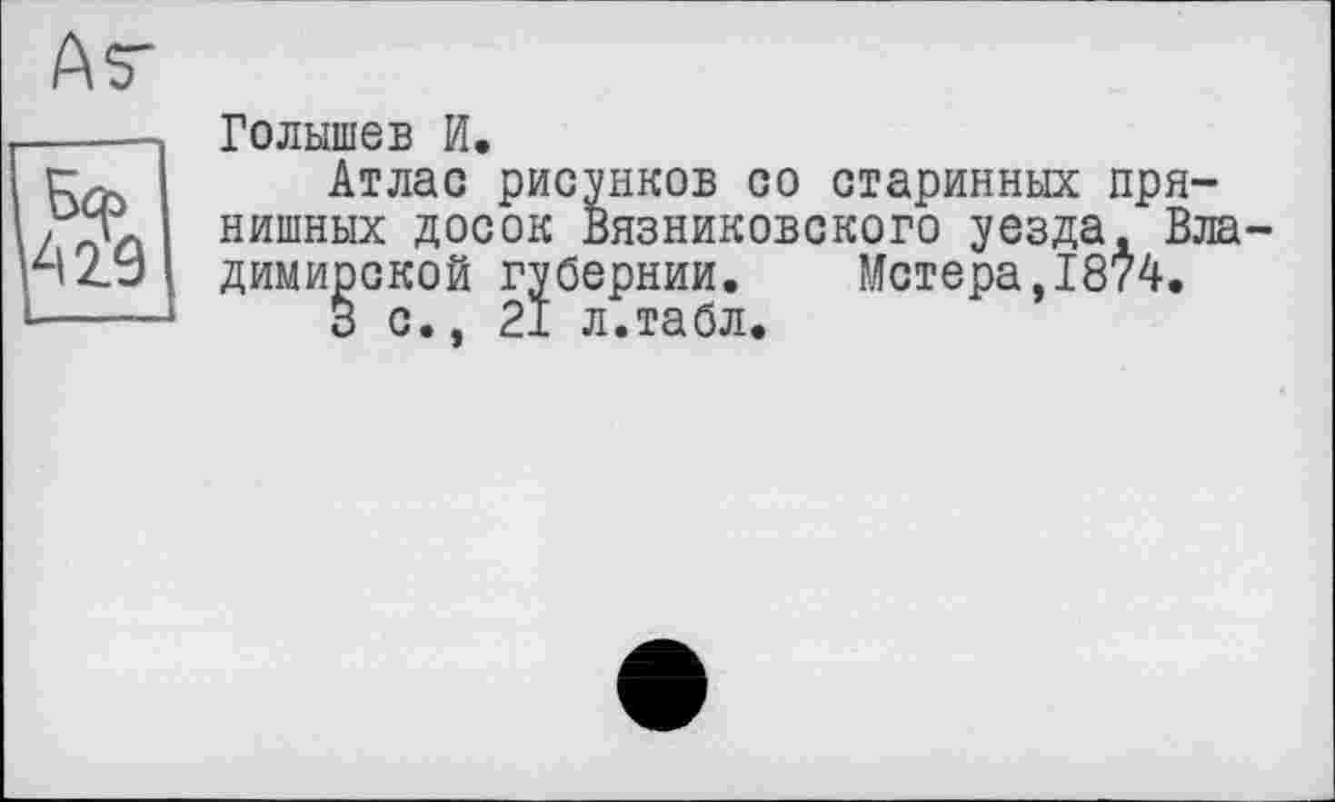 ﻿Ау
Бф АЙ
Голышев И.
Атлас рисунков со старинных пря-нишных досок вязниковского уезда. Владимирской губернии. Метера,1874.
3 с., 21 л.табл.